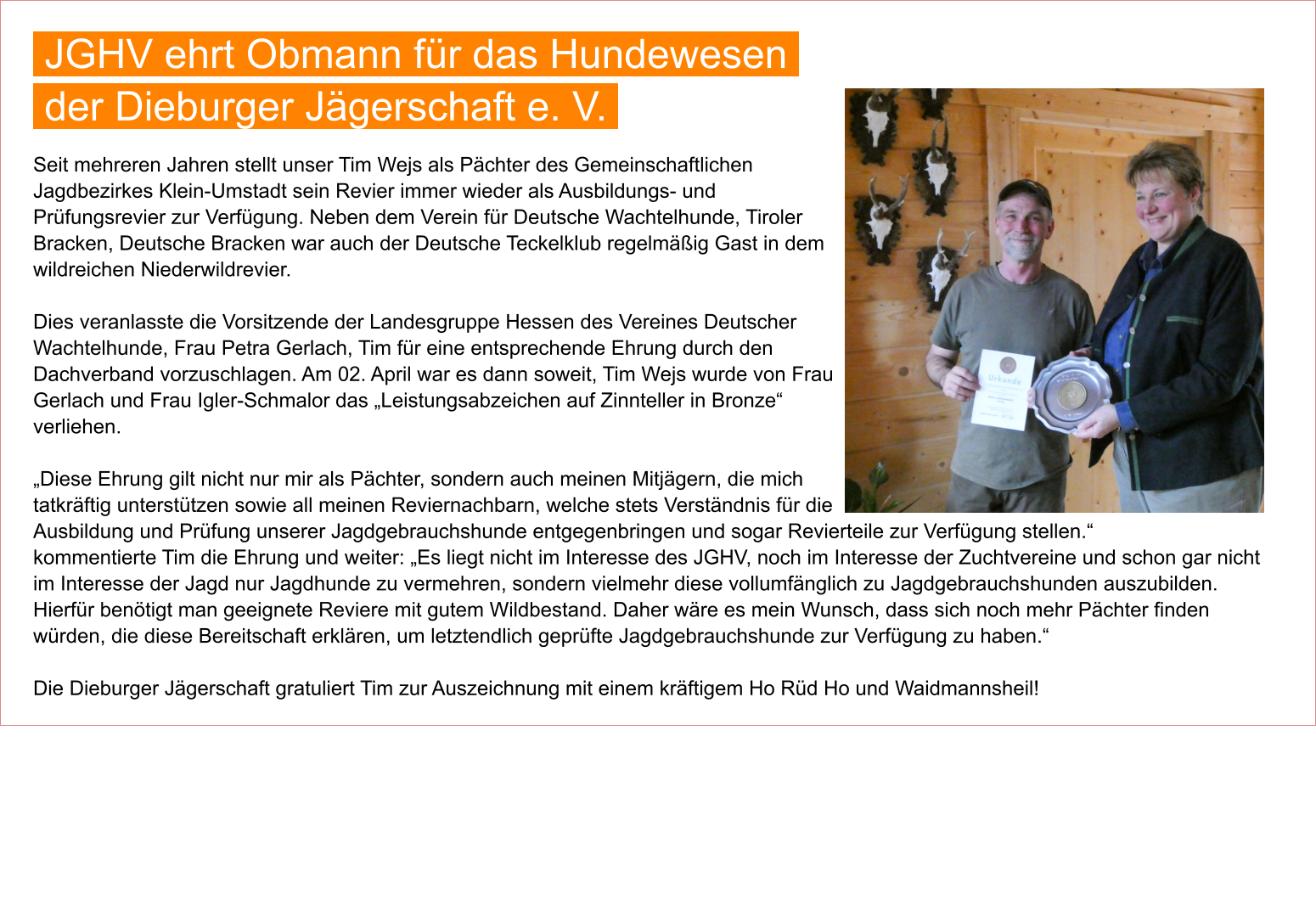 Seit mehreren Jahren stellt unser Tim Wejs als Pächter des Gemeinschaftlichen Jagdbezirkes Klein-Umstadt sein Revier immer wieder als Ausbildungs- und Prüfungsrevier zur Verfügung. Neben dem Verein für Deutsche Wachtelhunde, Tiroler Bracken, Deutsche Bracken war auch der Deutsche Teckelklub regelmäßig Gast in dem wildreichen Niederwildrevier.  Dies veranlasste die Vorsitzende der Landesgruppe Hessen des Vereines Deutscher Wachtelhunde, Frau Petra Gerlach, Tim für eine entsprechende Ehrung durch den Dachverband vorzuschlagen. Am 02. April war es dann soweit, Tim Wejs wurde von Frau Gerlach und Frau Igler-Schmalor das „Leistungsabzeichen auf Zinnteller in Bronze“ verliehen.  „Diese Ehrung gilt nicht nur mir als Pächter, sondern auch meinen Mitjägern, die mich tatkräftig unterstützen sowie all meinen Reviernachbarn, welche stets Verständnis für die Ausbildung und Prüfung unserer Jagdgebrauchshunde entgegenbringen und sogar Revierteile zur Verfügung stellen.“ kommentierte Tim die Ehrung und weiter: „Es liegt nicht im Interesse des JGHV, noch im Interesse der Zuchtvereine und schon gar nicht im Interesse der Jagd nur Jagdhunde zu vermehren, sondern vielmehr diese vollumfänglich zu Jagdgebrauchshunden auszubilden. Hierfür benötigt man geeignete Reviere mit gutem Wildbestand. Daher wäre es mein Wunsch, dass sich noch mehr Pächter finden würden, die diese Bereitschaft erklären, um letztendlich geprüfte Jagdgebrauchshunde zur Verfügung zu haben.“  Die Dieburger Jägerschaft gratuliert Tim zur Auszeichnung mit einem kräftigem Ho Rüd Ho und Waidmannsheil!            JGHV ehrt Obmann für das Hundewesen  der Dieburger Jägerschaft e. V.